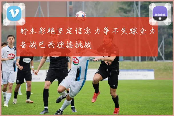 铃木彩艳坚定信念力争不失球全力备战巴西迎接挑战