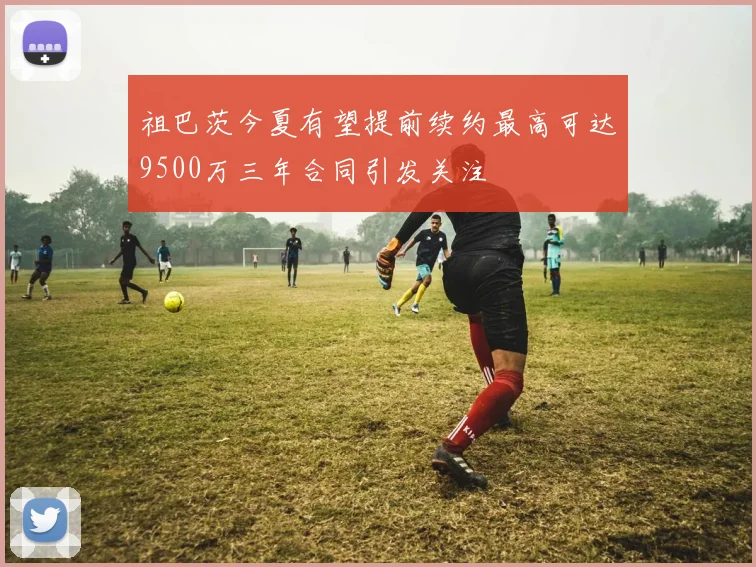 祖巴茨今夏有望提前续约最高可达9500万三年合同引发关注