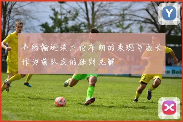 乔约翰逊谈杰伦布朗的表现与成长作为前队友的独到见解