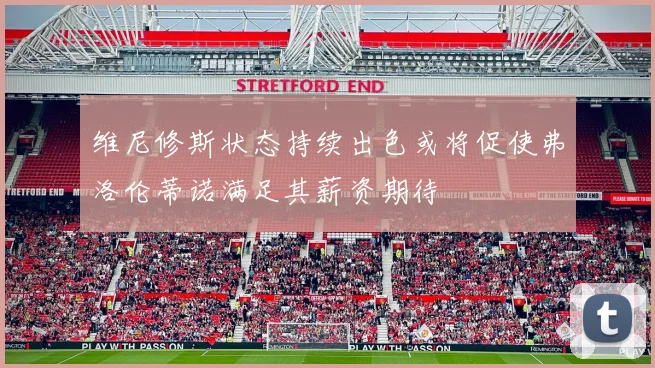 维尼修斯状态持续出色或将促使弗洛伦蒂诺满足其薪资期待
