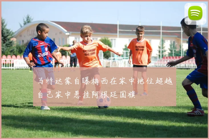 马特达蒙自曝梅西在家中地位超越自己家中悬挂阿根廷国旗