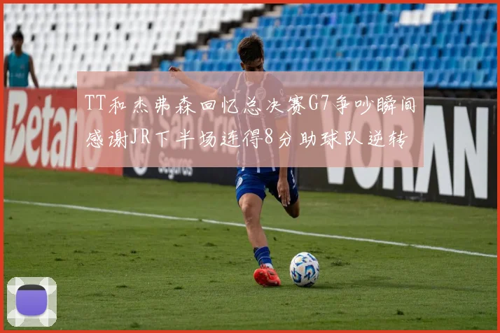 TT和杰弗森回忆总决赛G7争吵瞬间感谢JR下半场连得8分助球队逆转