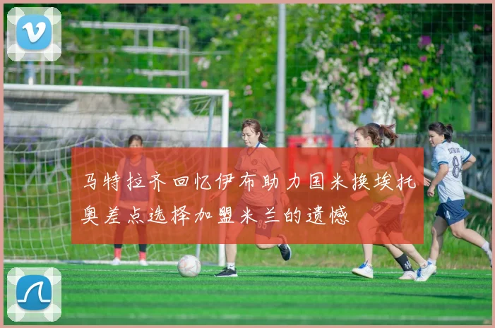 马特拉齐回忆伊布助力国米换埃托奥差点选择加盟米兰的遗憾