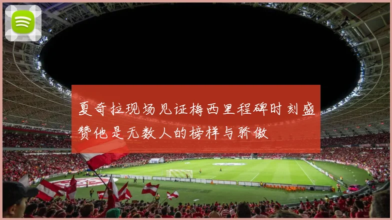 夏奇拉现场见证梅西里程碑时刻盛赞他是无数人的榜样与骄傲