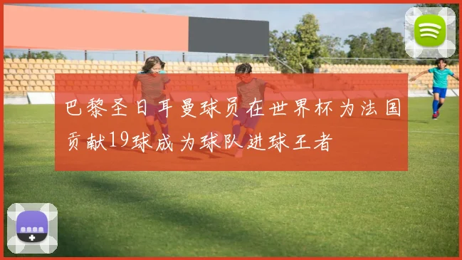 巴黎圣日耳曼球员在世界杯为法国贡献19球成为球队进球王者