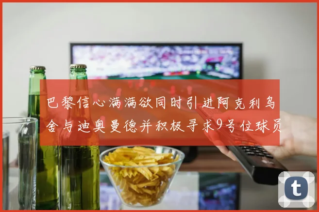 巴黎信心满满欲同时引进阿克利乌舍与迪奥曼德并积极寻求9号位球员