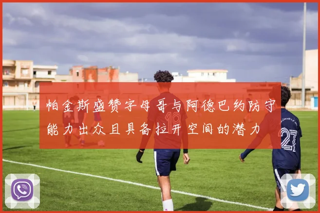 帕金斯盛赞字母哥与阿德巴约防守能力出众且具备拉开空间的潜力