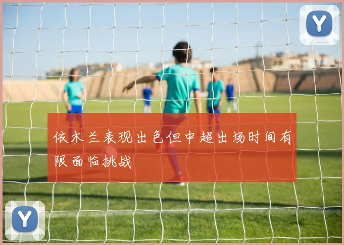依木兰表现出色但中超出场时间有限面临挑战