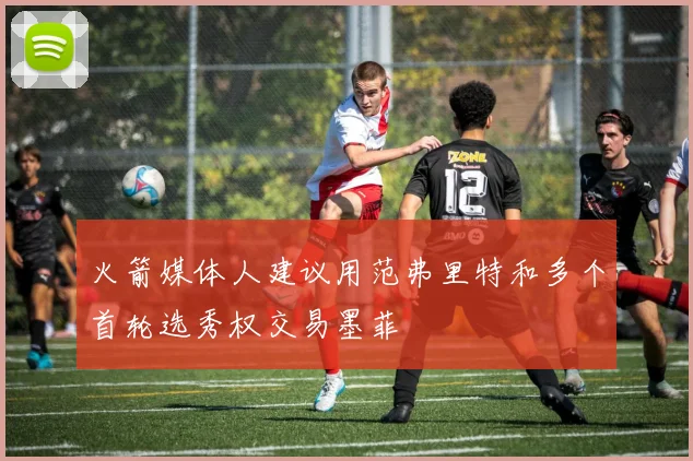火箭媒体人建议用范弗里特和多个首轮选秀权交易墨菲