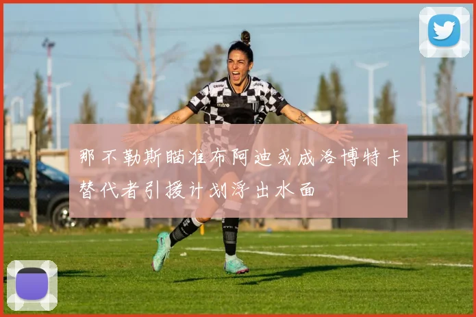 那不勒斯瞄准布阿迪或成洛博特卡替代者引援计划浮出水面
