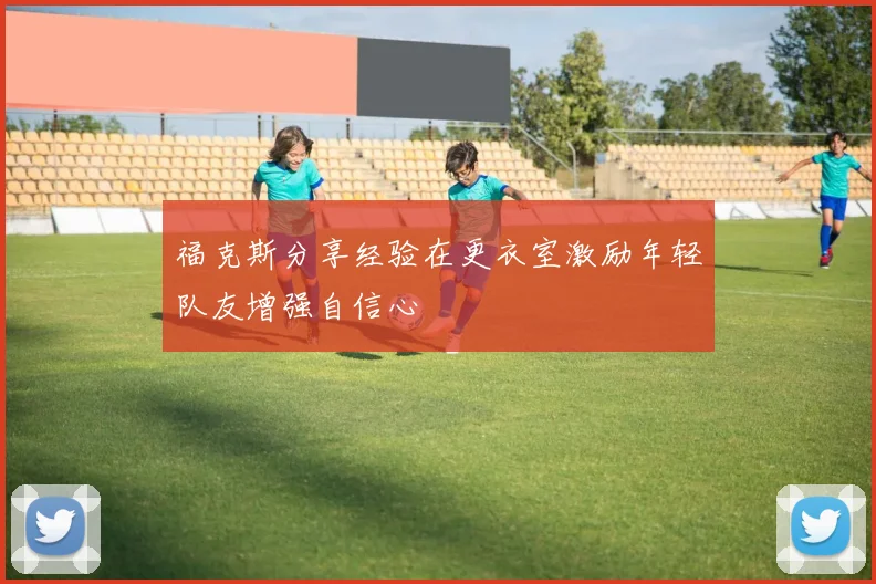 福克斯分享经验在更衣室激励年轻队友增强自信心