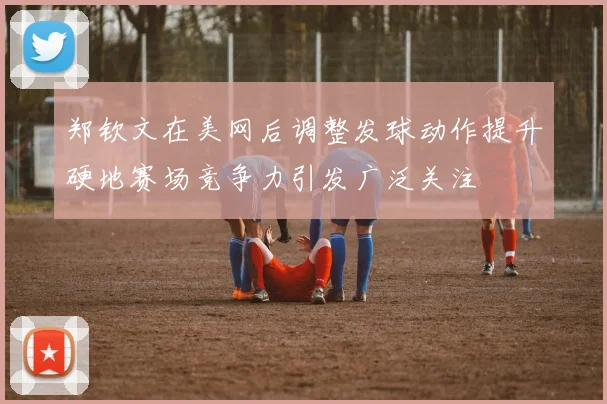 郑钦文在美网后调整发球动作提升硬地赛场竞争力引发广泛关注