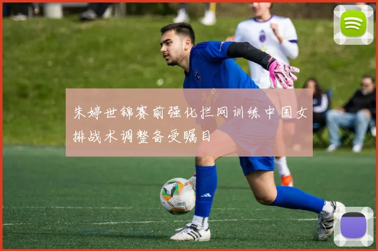 朱婷世锦赛前强化拦网训练中国女排战术调整备受瞩目